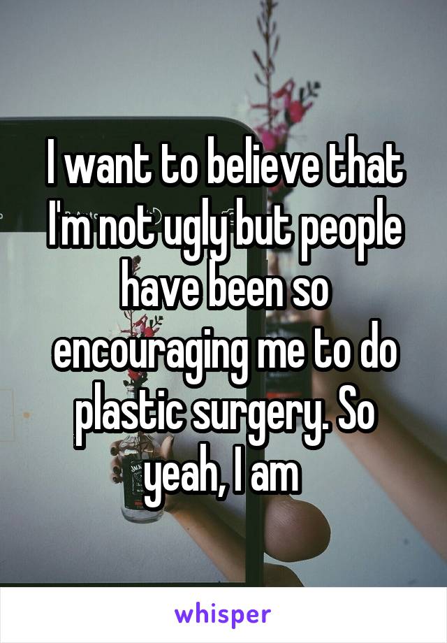 I want to believe that I'm not ugly but people have been so encouraging me to do plastic surgery. So yeah, I am 