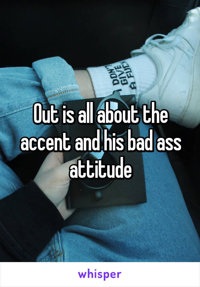 Out is all about the accent and his bad ass attitude