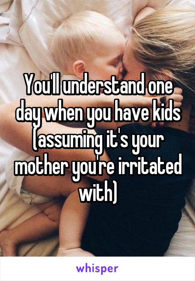 You'll understand one day when you have kids (assuming it's your mother you're irritated with)