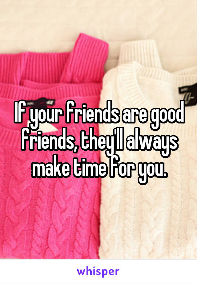 If your friends are good friends, they'll always make time for you.