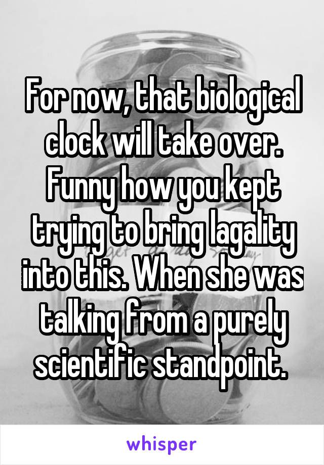 For now, that biological clock will take over. Funny how you kept trying to bring lagality into this. When she was talking from a purely scientific standpoint. 