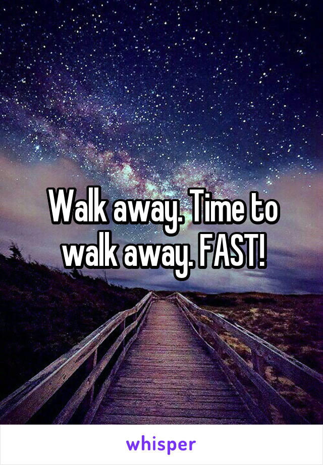 Walk away. Time to walk away. FAST!