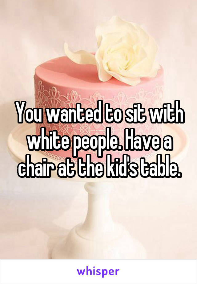 You wanted to sit with white people. Have a chair at the kid's table.