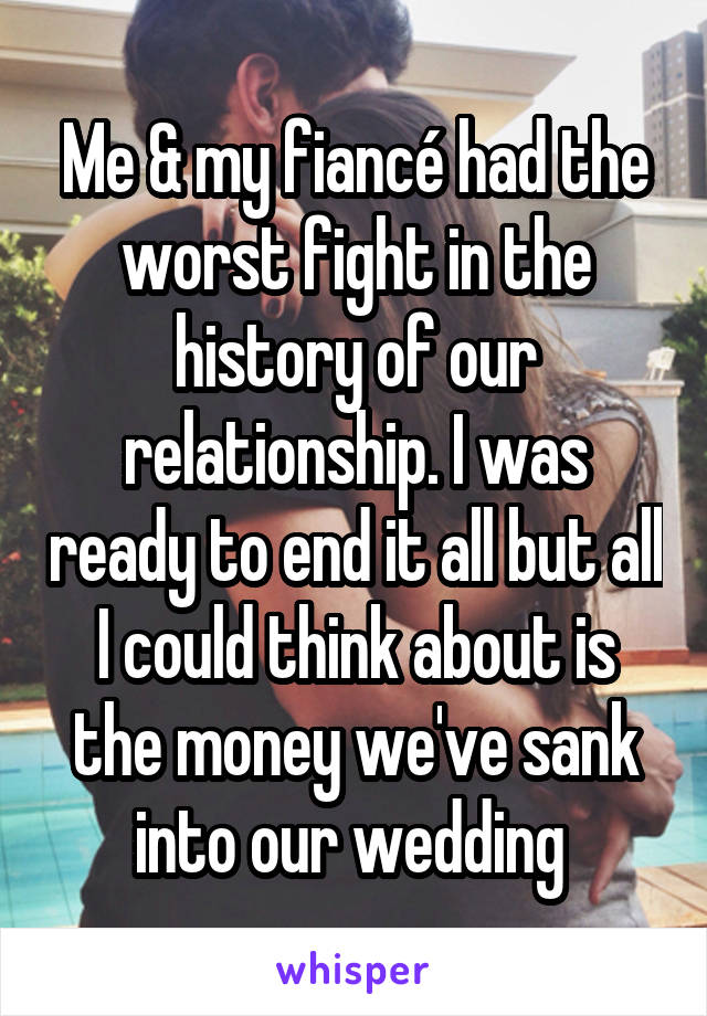 Me & my fiancé had the worst fight in the history of our relationship. I was ready to end it all but all I could think about is the money we've sank into our wedding 