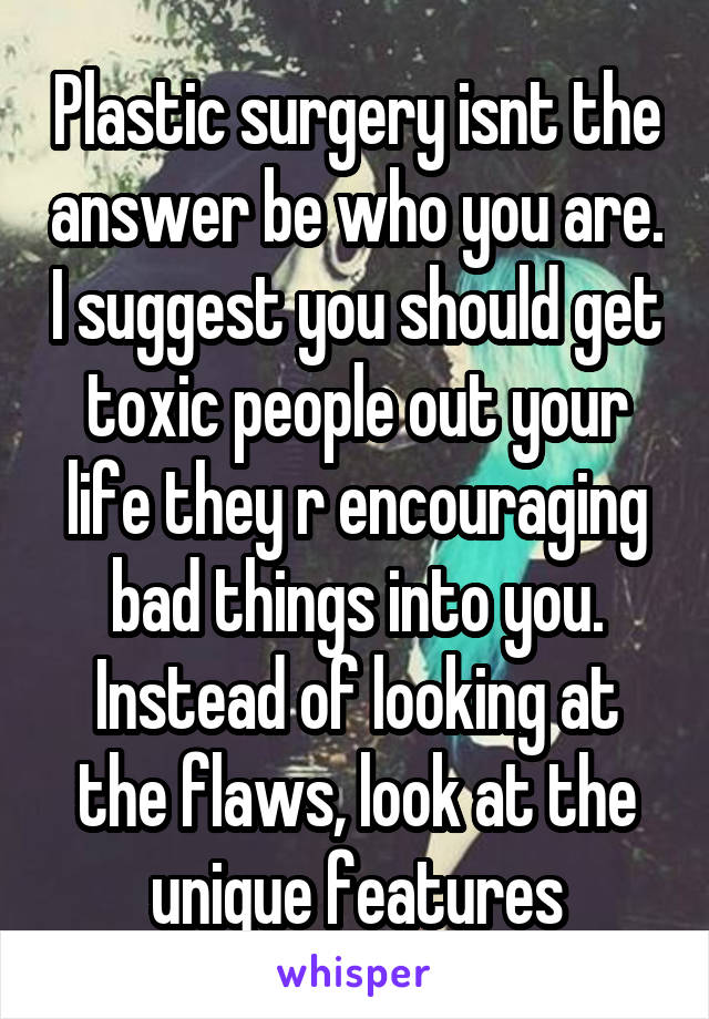 Plastic surgery isnt the answer be who you are. I suggest you should get toxic people out your life they r encouraging bad things into you. Instead of looking at the flaws, look at the unique features