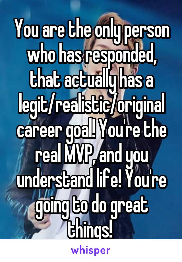 You are the only person who has responded, that actually has a legit/realistic/original career goal! You're the real MVP, and you understand life! You're going to do great things! 