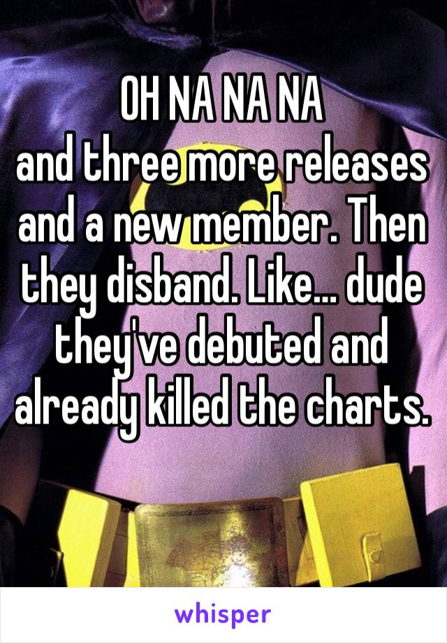 OH NA NA NA
and three more releases and a new member. Then they disband. Like… dude they've debuted and already killed the charts. 