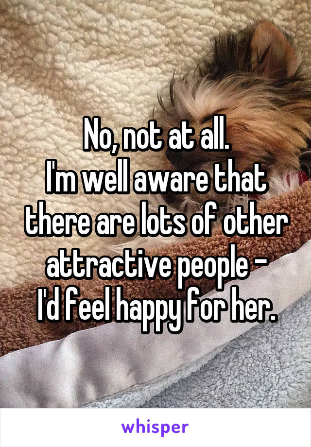 No, not at all.
I'm well aware that there are lots of other attractive people -
I'd feel happy for her.