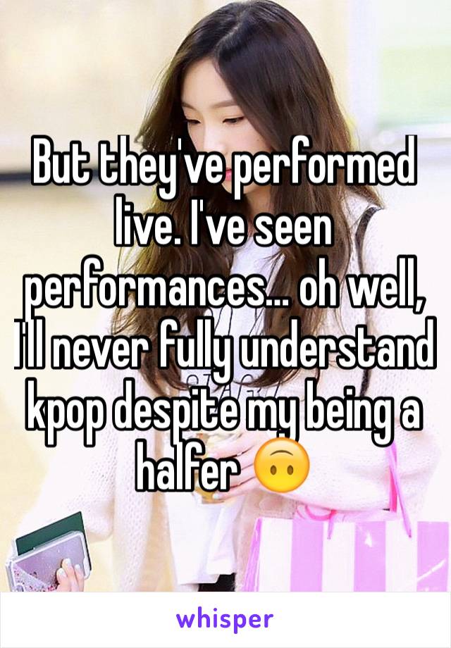 But they've performed live. I've seen performances… oh well, I'll never fully understand kpop despite my being a halfer 🙃