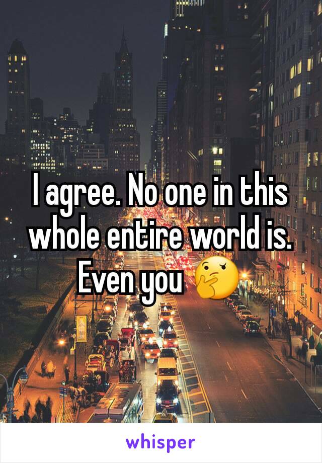 I agree. No one in this whole entire world is. Even you 🤔