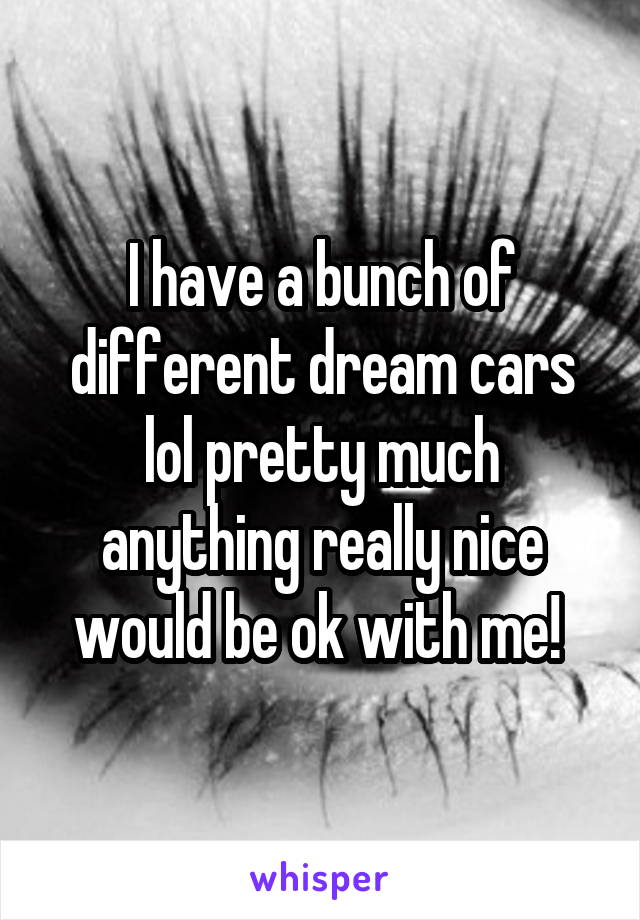 I have a bunch of different dream cars lol pretty much anything really nice would be ok with me! 