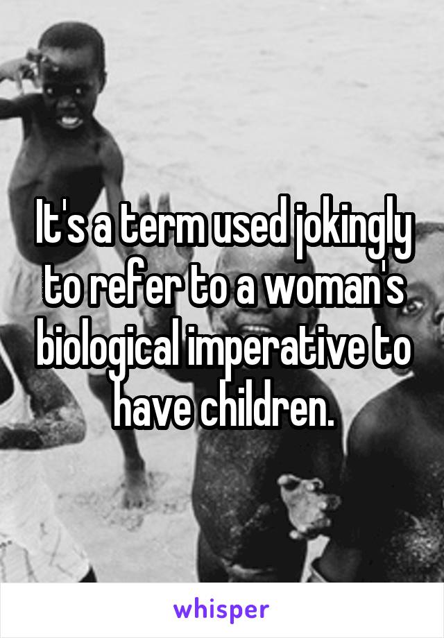 It's a term used jokingly to refer to a woman's biological imperative to have children.