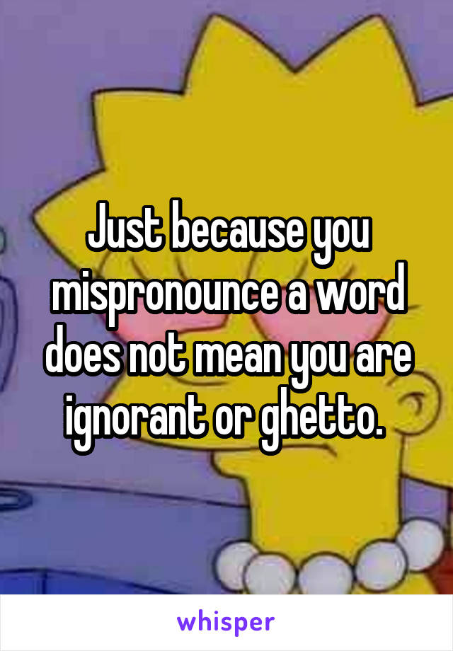 Just because you mispronounce a word does not mean you are ignorant or ghetto. 