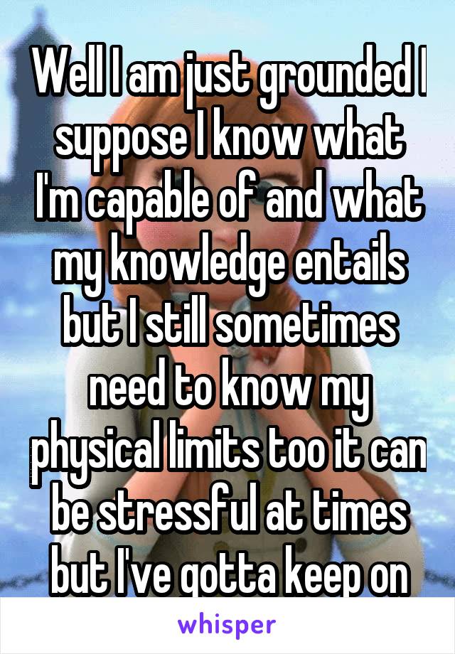 Well I am just grounded I suppose I know what I'm capable of and what my knowledge entails but I still sometimes need to know my physical limits too it can be stressful at times but I've gotta keep on