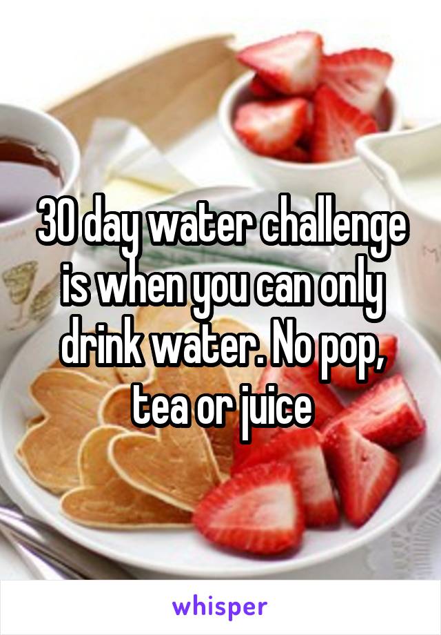 30 day water challenge is when you can only drink water. No pop, tea or juice