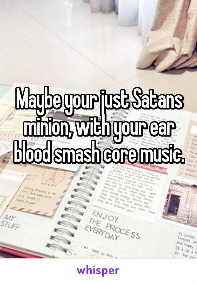 Maybe your just Satans minion, with your ear blood smash core music. 