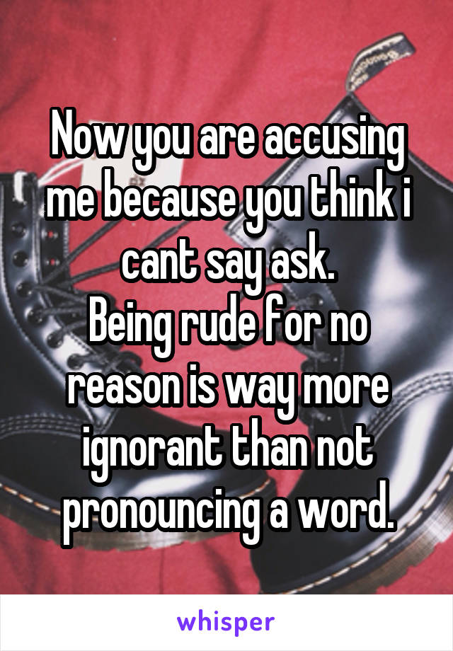 Now you are accusing me because you think i cant say ask.
Being rude for no reason is way more ignorant than not pronouncing a word.