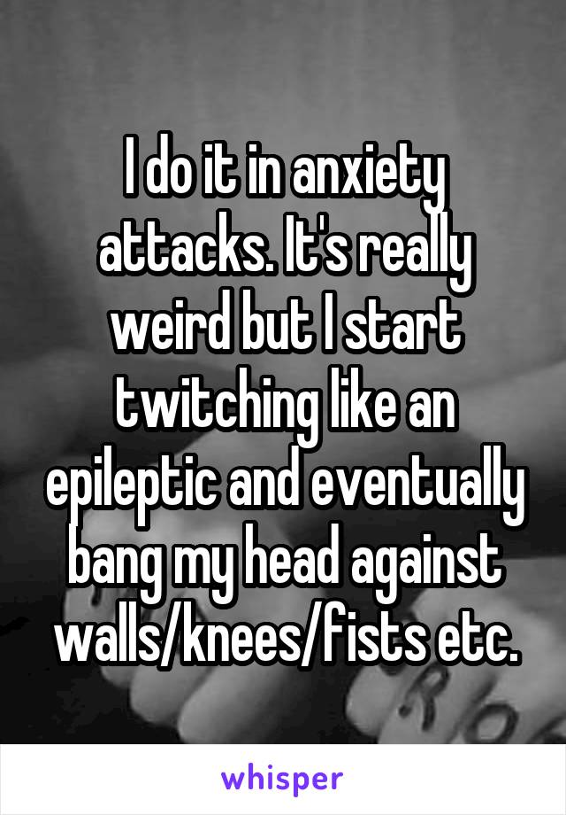 I do it in anxiety attacks. It's really weird but I start twitching like an epileptic and eventually bang my head against walls/knees/fists etc.