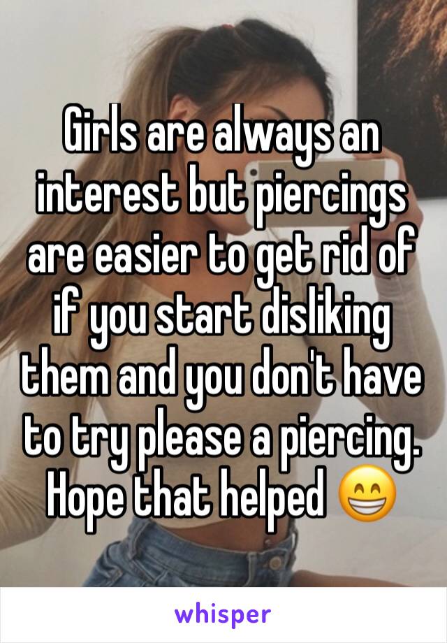 Girls are always an interest but piercings are easier to get rid of if you start disliking them and you don't have to try please a piercing. Hope that helped 😁