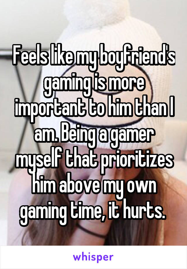 Feels like my boyfriend's gaming is more important to him than I am. Being a gamer myself that prioritizes him above my own gaming time, it hurts. 