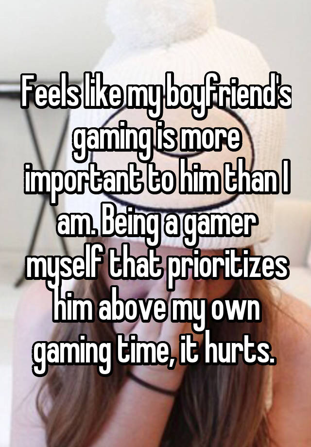 Feels like my boyfriend's gaming is more important to him than I am. Being a gamer myself that prioritizes him above my own gaming time, it hurts. 