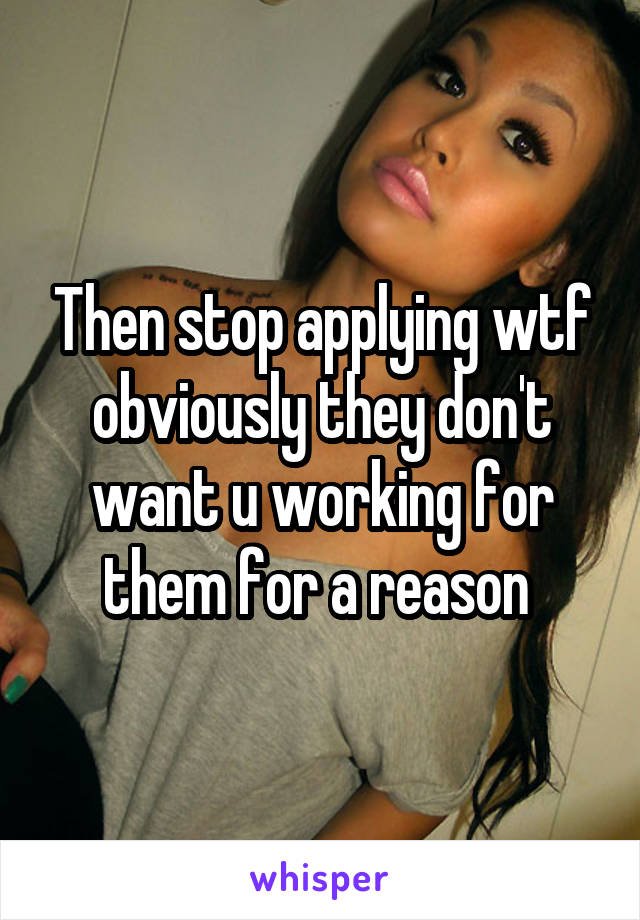 Then stop applying wtf obviously they don't want u working for them for a reason 