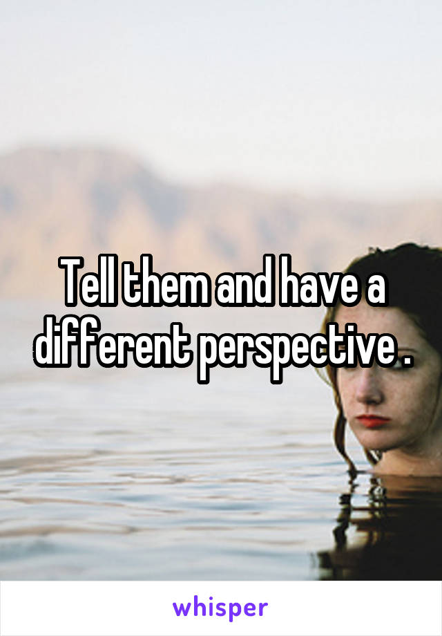 Tell them and have a different perspective .