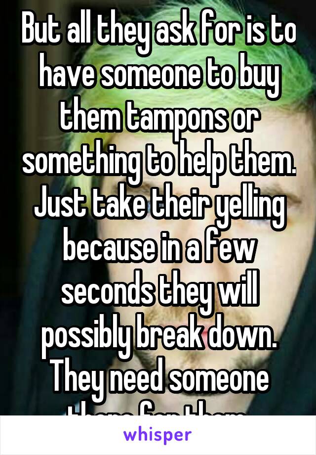 But all they ask for is to have someone to buy them tampons or something to help them. Just take their yelling because in a few seconds they will possibly break down. They need someone there for them.