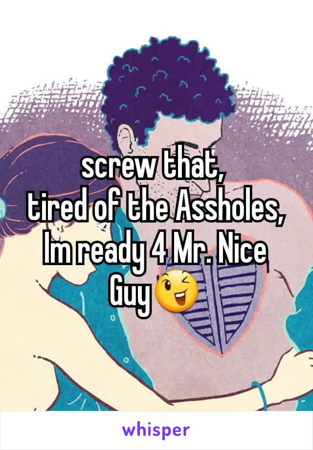 screw that, 
tired of the Assholes,
Im ready 4 Mr. Nice
Guy😉