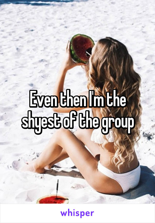 Even then I'm the shyest of the group