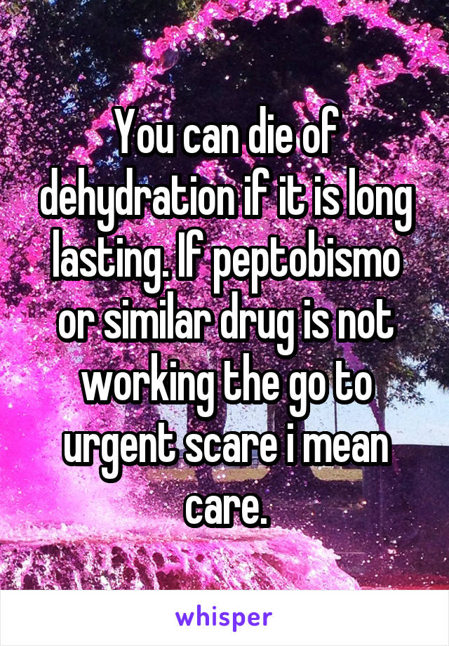 You can die of dehydration if it is long lasting. If peptobismo or similar drug is not working the go to urgent scare i mean care.