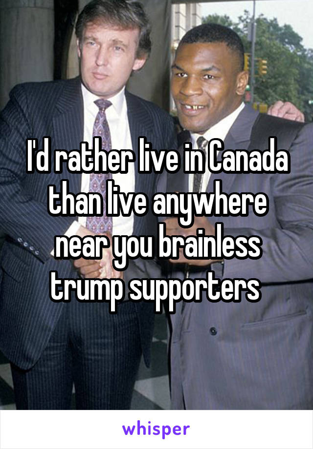 I'd rather live in Canada than live anywhere near you brainless trump supporters 