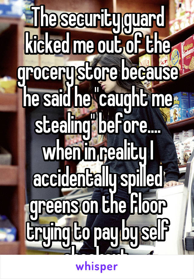 The security guard kicked me out of the grocery store because he said he "caught me stealing" before....
when in reality I accidentally spilled greens on the floor trying to pay by self checkout 