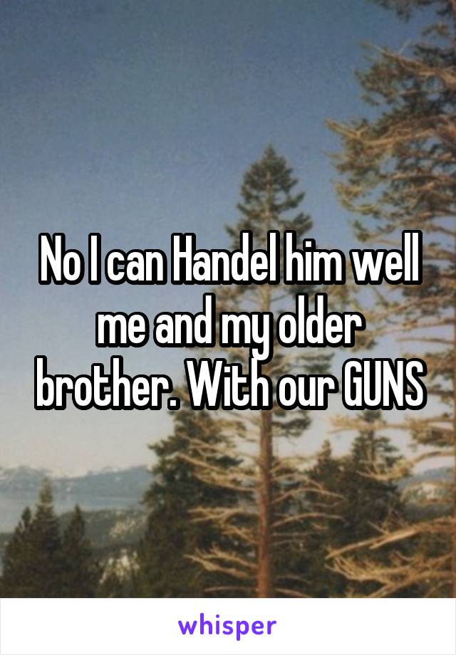 No I can Handel him well me and my older brother. With our GUNS