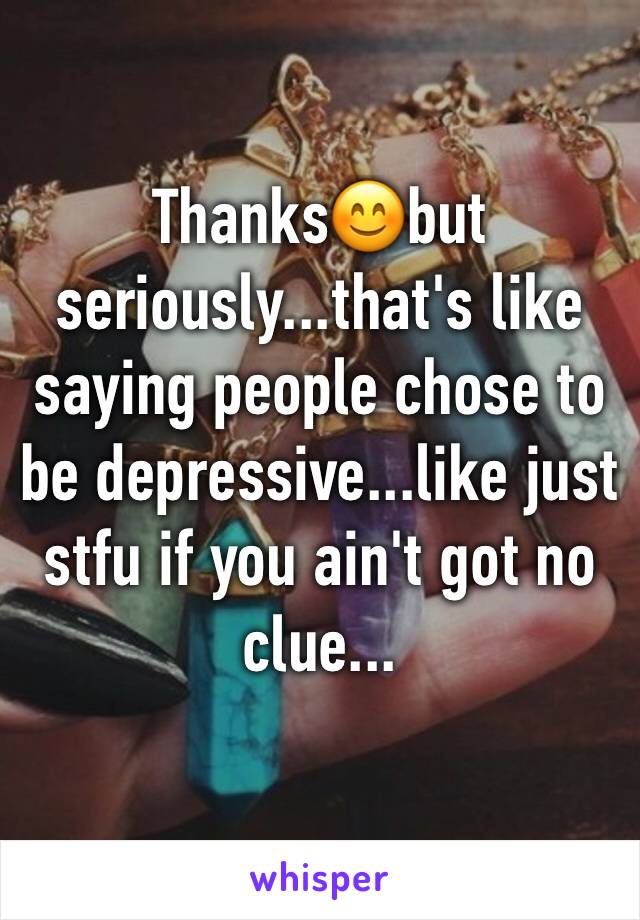 Thanks😊but seriously...that's like saying people chose to be depressive...like just stfu if you ain't got no clue...