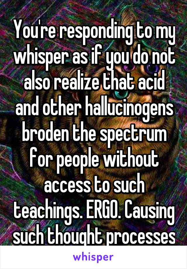 You're responding to my whisper as if you do not also realize that acid and other hallucinogens broden the spectrum for people without access to such teachings. ERGO. Causing such thought processes