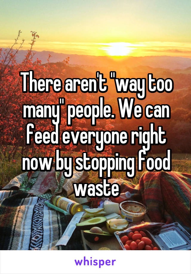 There aren't "way too many" people. We can feed everyone right now by stopping food waste