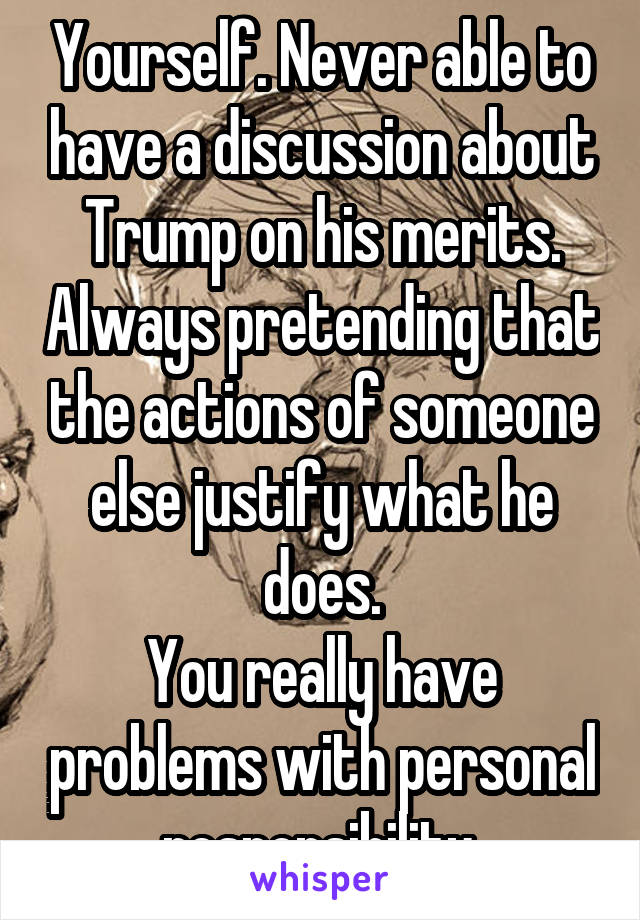 Yourself. Never able to have a discussion about Trump on his merits. Always pretending that the actions of someone else justify what he does.
You really have problems with personal responsibility.