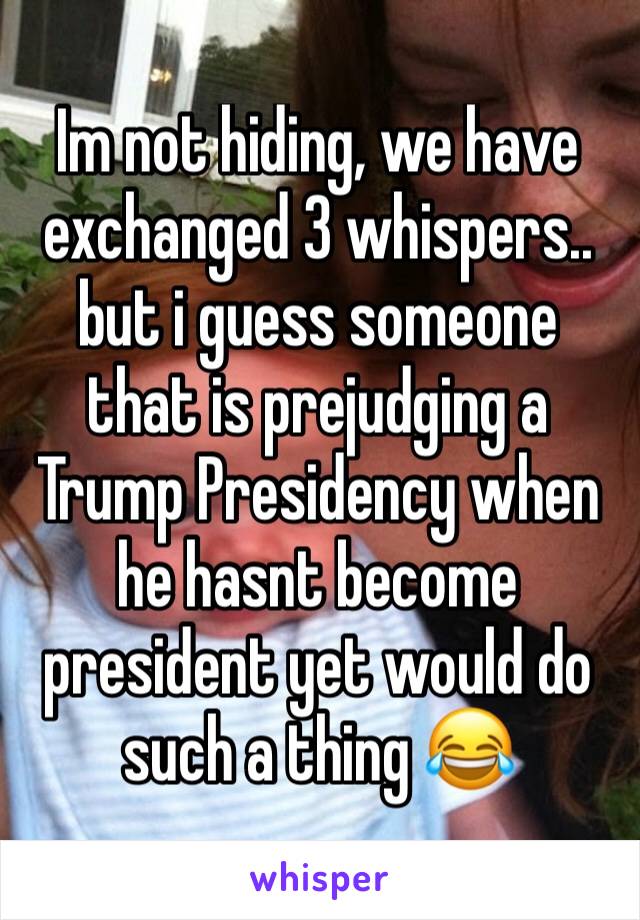 Im not hiding, we have exchanged 3 whispers.. but i guess someone that is prejudging a Trump Presidency when he hasnt become president yet would do such a thing 😂