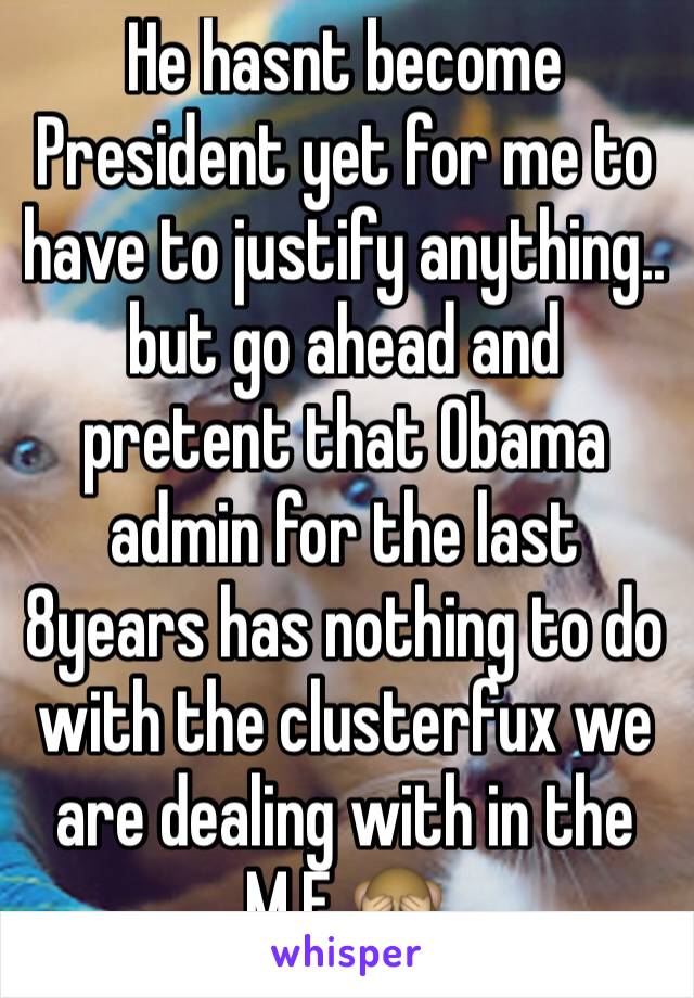 He hasnt become President yet for me to have to justify anything.. but go ahead and pretent that Obama admin for the last 8years has nothing to do with the clusterfux we are dealing with in the M.E 🙈