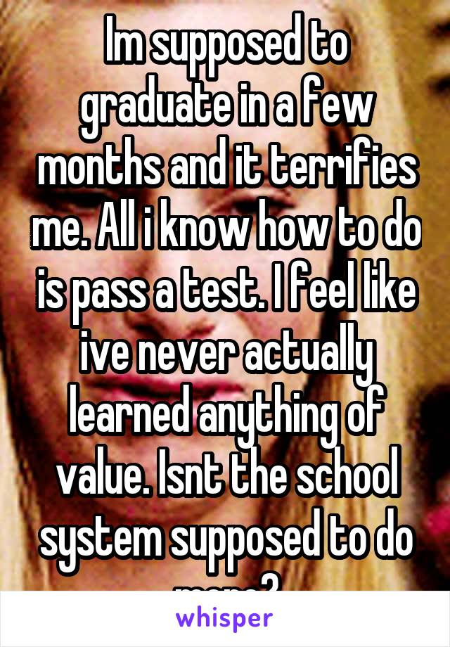 Im supposed to graduate in a few months and it terrifies me. All i know how to do is pass a test. I feel like ive never actually learned anything of value. Isnt the school system supposed to do more?