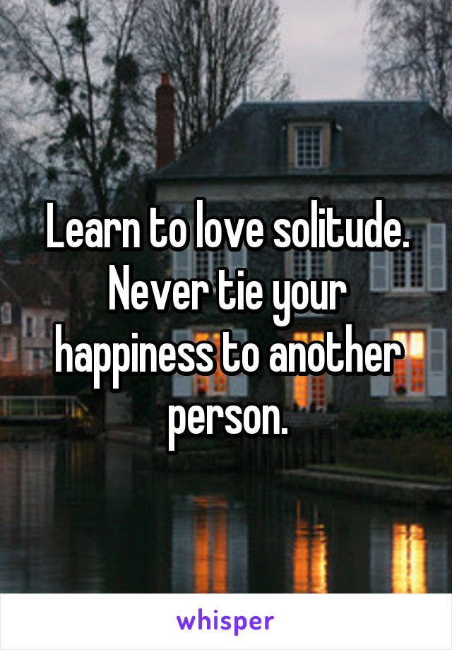 Learn to love solitude. Never tie your happiness to another person.