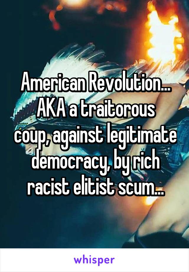 American Revolution...
AKA a traitorous coup, against legitimate democracy, by rich racist elitist scum...