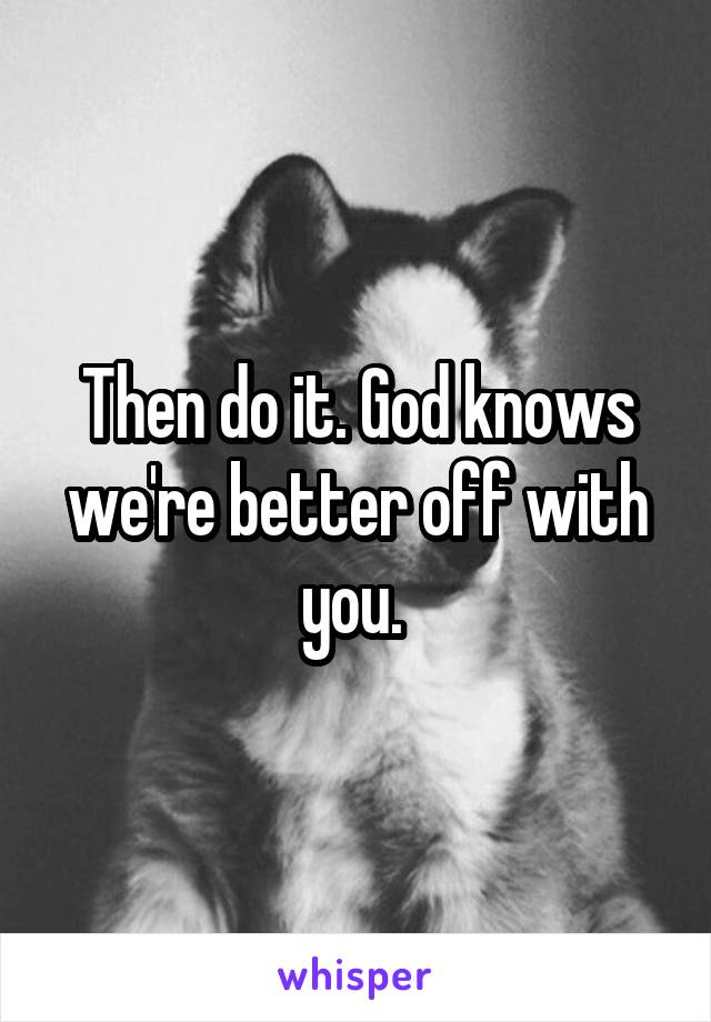 Then do it. God knows we're better off with you. 