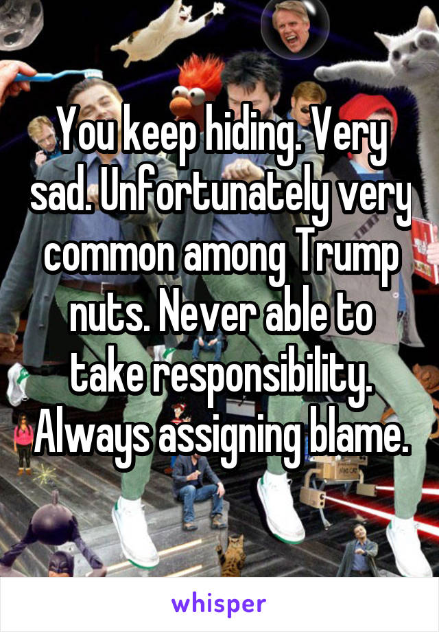 You keep hiding. Very sad. Unfortunately very common among Trump nuts. Never able to take responsibility. Always assigning blame. 