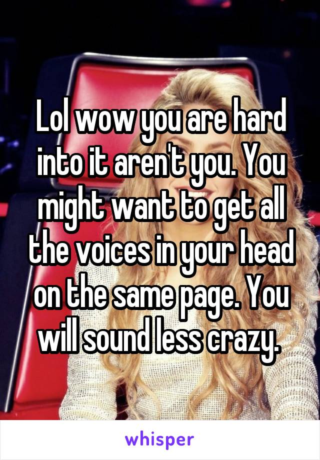 Lol wow you are hard into it aren't you. You might want to get all the voices in your head on the same page. You will sound less crazy. 