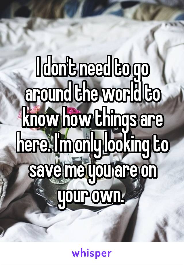 I don't need to go around the world to know how things are here. I'm only looking to save me you are on your own. 