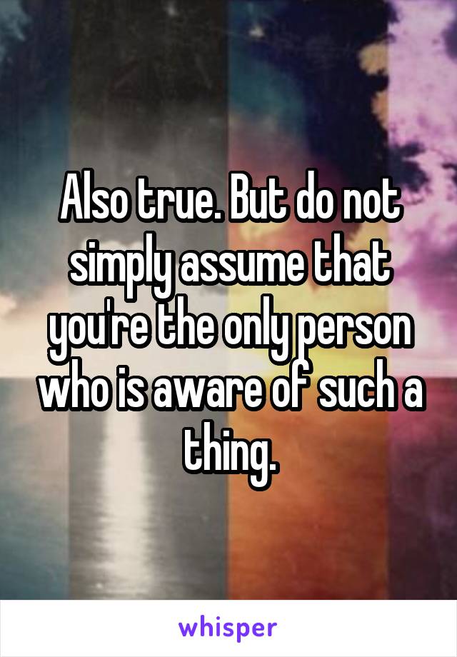 Also true. But do not simply assume that you're the only person who is aware of such a thing.