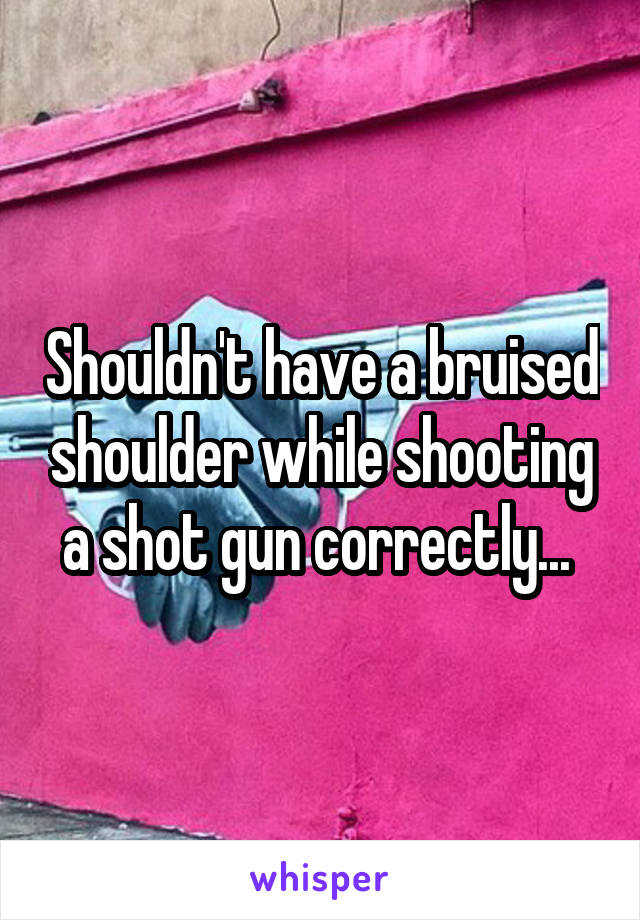 Shouldn't have a bruised shoulder while shooting a shot gun correctly... 