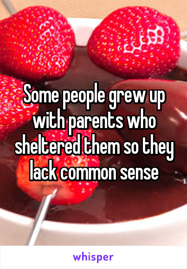 Some people grew up with parents who sheltered them so they lack common sense